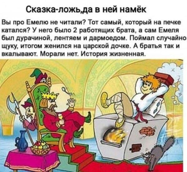 Сказка-ложь, да в ней намёк Вы про Емелю не читали? Тот самый, который на печке катался? У него было 2 работающих брата, а сам Емеля был дурачиной, лентяем и дармоедом. Поймал случайно щуку, итогом женился на царской дочке. А братья так и вкалывают. Морали нет. История жизненная.
