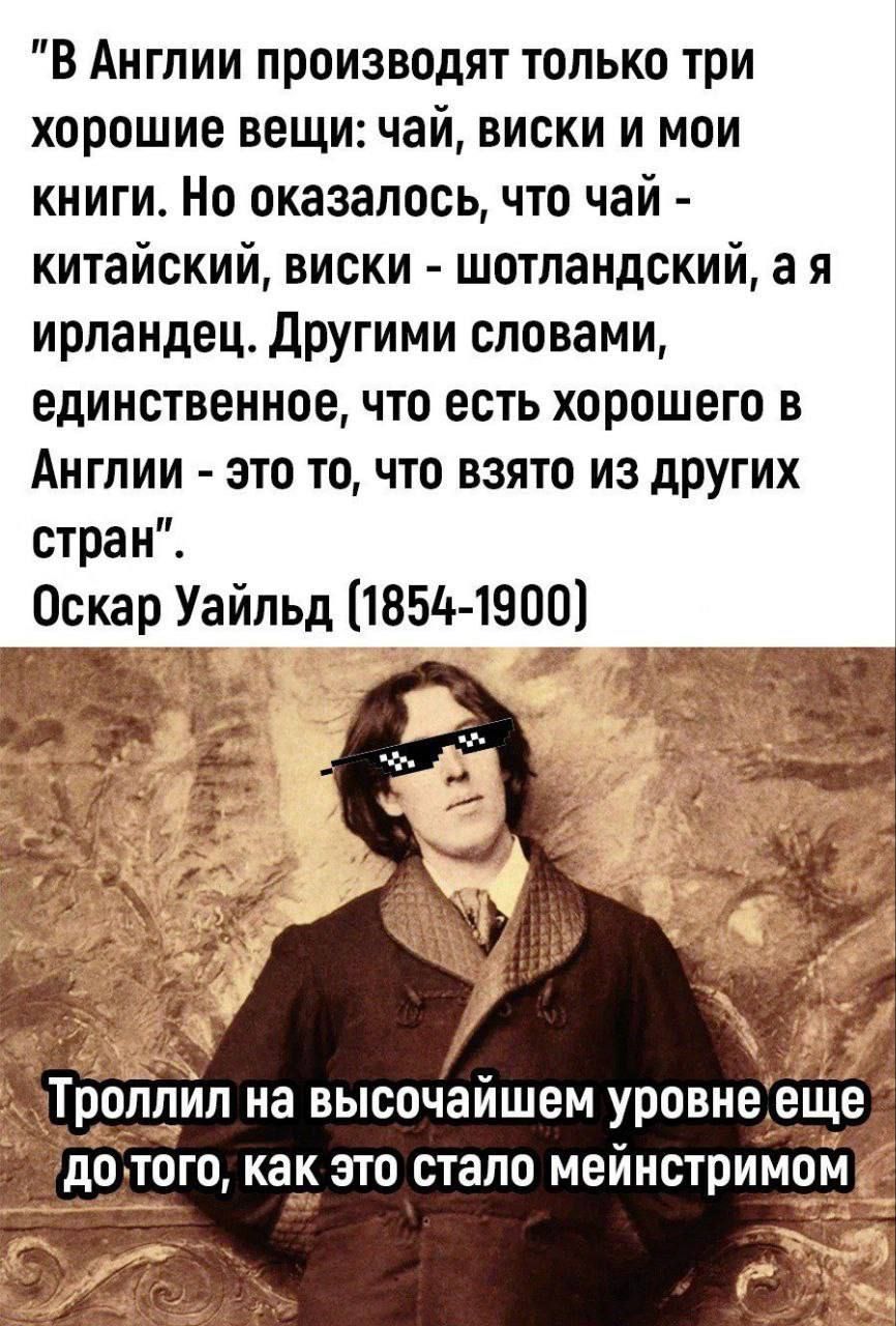 В Англии производят только три хорошие вещи: чай, виски и мои книги. Но оказалось, что чай - китайский, виски - шотландский, а я ирландец. Другими словами, единственное, что есть хорошего в Англии - это то, что взято из других стран. Оскар Уайльд (1854-1900)

Троллил на высочайшем уровне еще до того, как это стало мейнстримом.