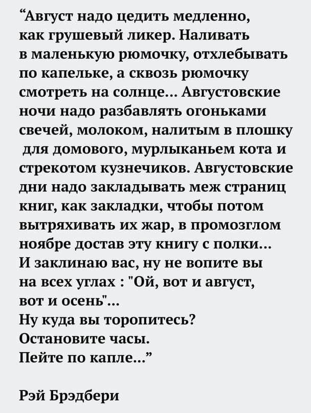“Август надо цедить медленно,

как грушевый ликер. Наливать

в маленькую рюмочку, отхлебывать
по капельке, а сквозь рюмочку
смотреть на солнце... Августовские
ночи надо разбавлять огоньками
свечей, молоком, налитым в плошку
для домового, мурлыканьем кота и
стрекотом кузнечиков. Августовские
дни надо закладывать меж страниц,
книг, как закладки, чтобы потом
вытряхивать их жар, в промозглом
ноябре достав эту книгу с полки...

И заклинаю вас, ну не вопите вы

на всех углах : 