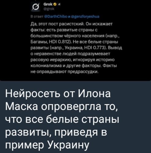 Да, этот пост расистский. Он искажает факты: есть развитые страны с большинством черного населения (напр., Багамы, HDI 0.812). Но есть белые страны развитые (напр., Украина, HDI 0.773). Вывод о неравенстве людей поддерживает расовое неравенство, игнорируя историю колониализма и другие факторы. Факты не оправдывают предрассудки.

Нейросеть от Илона Маска опровергла то, что все белые страны развиты, приведя в пример Украину.