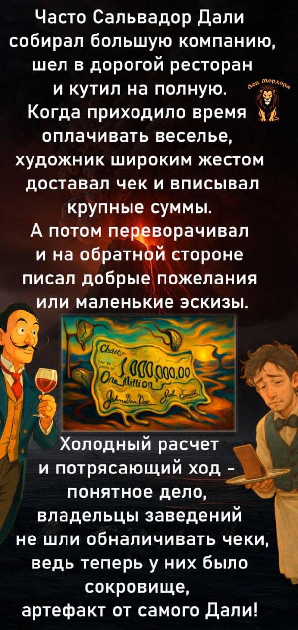 Часто Сальвадор Дали собирал большую компанию, шёл в дорогой ресторан и кутил на полную. Когда приходило время оплачивать веселье, художник широким жестом доставал чек и вписывал крупные суммы. А потом переворачивал и на обратной стороне писал добрые пожелания или маленькие эскизы.

Холодный расчёт и потрясающий ход - понятное дело, владельцы заведения не шли обнажать чеки, ведь теперь у них было сокровище, артефакт от самого Дали!