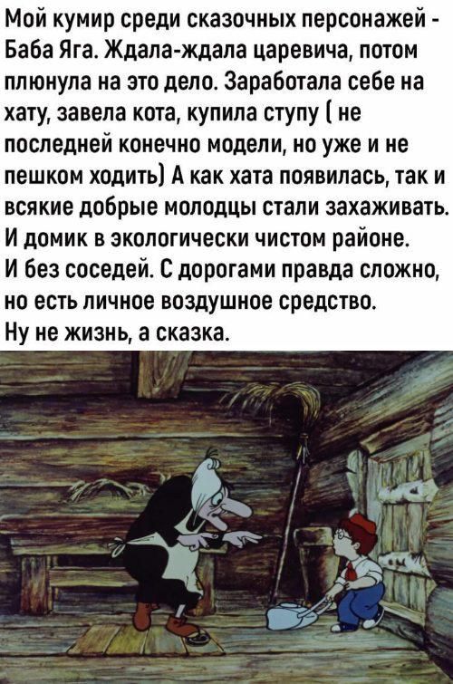 Мой кумир среди сказочных персонажей - Баба Яга. Ждала-ждала царевича, потом плунула на это дело. Заработала себе на хату, завела кота, купила ступу (не последней конечно модели, но уже не пешком ходить) А как хата появилась, так и всякие добрые молодцы стали захаживать. И домик в экологически чистом районе. И без соседей. С дорогами правда сложно, но есть личное воздушное средство. Ну не жизнь, а сказка.