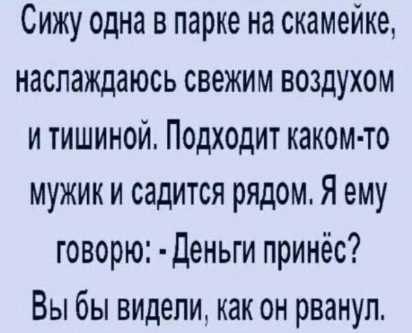 Сижу одна в парке на скамейке, наслаждаюсь свежим воздухом и тишиной. Подходит каком-то мужик и садится рядом. Я ему говорю: - Деньги принёс? Вы бы видели, как он рванул.