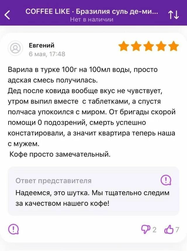 Варила в турке 100гр на 100мл воды, просто адская смесь получилась. Дед после ковида вообще вкус не чувствует, утром выпил вместе с таблетками, а спустя полчаса упокоился с миром. От бригады скорой помощи 0 подозрений, смерть успешно констатировали, а значит квартира теперь наша с мужем. Кофе просто замечательный.

Надеемся, это шутка. Мы тщательно следим за качеством нашего кофе!