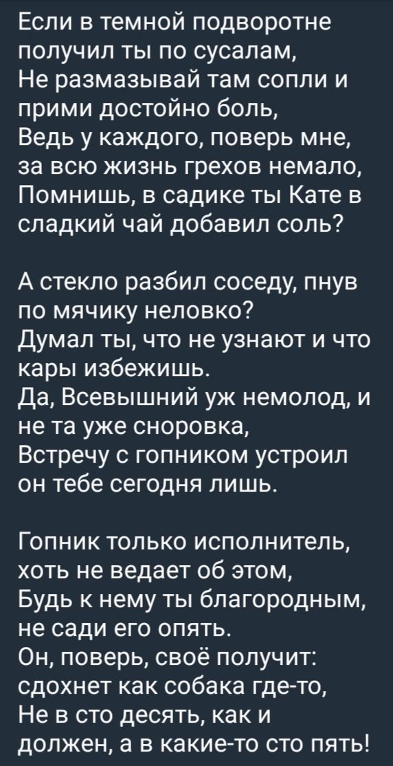 Если в темной подворотне получил ты по сосалам, Не размазывай там сопли и прими достойно боль, Ведь у каждого, поверь мне, за всю жизнь грехов немало, Помнишь, в садике ты Кате в сладкий чай добавил соль?

А стекло разбил соседу, пнув по мячику неловко? Думал ты, что не узнают и что кары избежишь? Да, Всевышний уж немолод, и не та уже сноровка, Встречу с гопником устроил он тебе сегодня лишь.

Гопник только исполнитель, хоть не ведает об этом, Будь к нему ты благородным, не сади его опять. Он, поверь, своё получит: сдохнет как собака где-то, Не в сто десять, как и должен, а в какие-то сто пять!