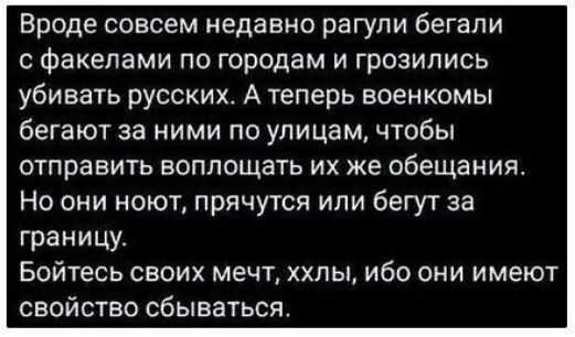 Вроде совсем недавно рагули бегали с факелами по городам и грозились убивать русских. А теперь военные бегают за ними по улицам, чтобы отправить воплощать их же обещания. Но они нонут, прячутся или бегут за границу. Бойтесь своих мечт, ххлы, ибо они имеют свойство сбываться.