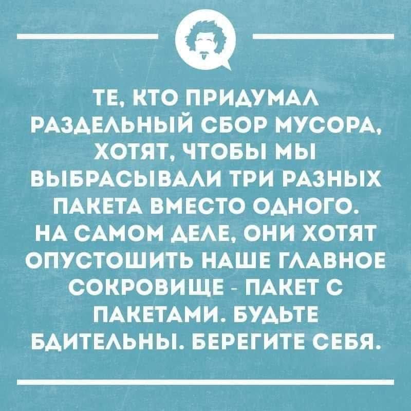 ТЕ, КТО ПРИДУМАЛ РАЗДЕЛЬНЫЙ СБОР МУСОРА, ХОТЯТ, ЧТОБЫ МЫ ВЫБРАСЫВАЛИ ТРИ РАЗНЫХ ПАКЕТА ВМЕСТО ОДНОГО. НА САМОМ ДЕЛЕ, ОНИ ХОТЯТ ОПУСТОШИТЬ НАШЕ ГЛАВНОЕ СОКРОВИЩЕ - ПАКЕТ С ПАКЕТАМИ. БУДЬТЕ БДИТЕЛЬНЫ. БЕРЕГИТЕ СЕБЯ.