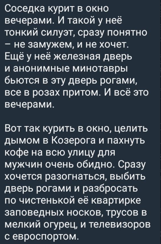Соседка курит в окно вечерами. И такой у неё тонкий силует, сразу понятно – не замужем, и не хочет. Ещё у неё железная дверь и анонимные минотавры бьются в эту дверь рогами, всё в розах притом. И всё это вечерами.

Вот так курит в окно, целить дымом в Козерога и пахнуть кофе на всю улицу для мужчин очень обидно. Сразу хочется разогнаться, выбить дверь рогами и разбросать по чистенькой её квартирке заповедных носков, трусов в мелкий огурец, и телевизор с евроспортом.