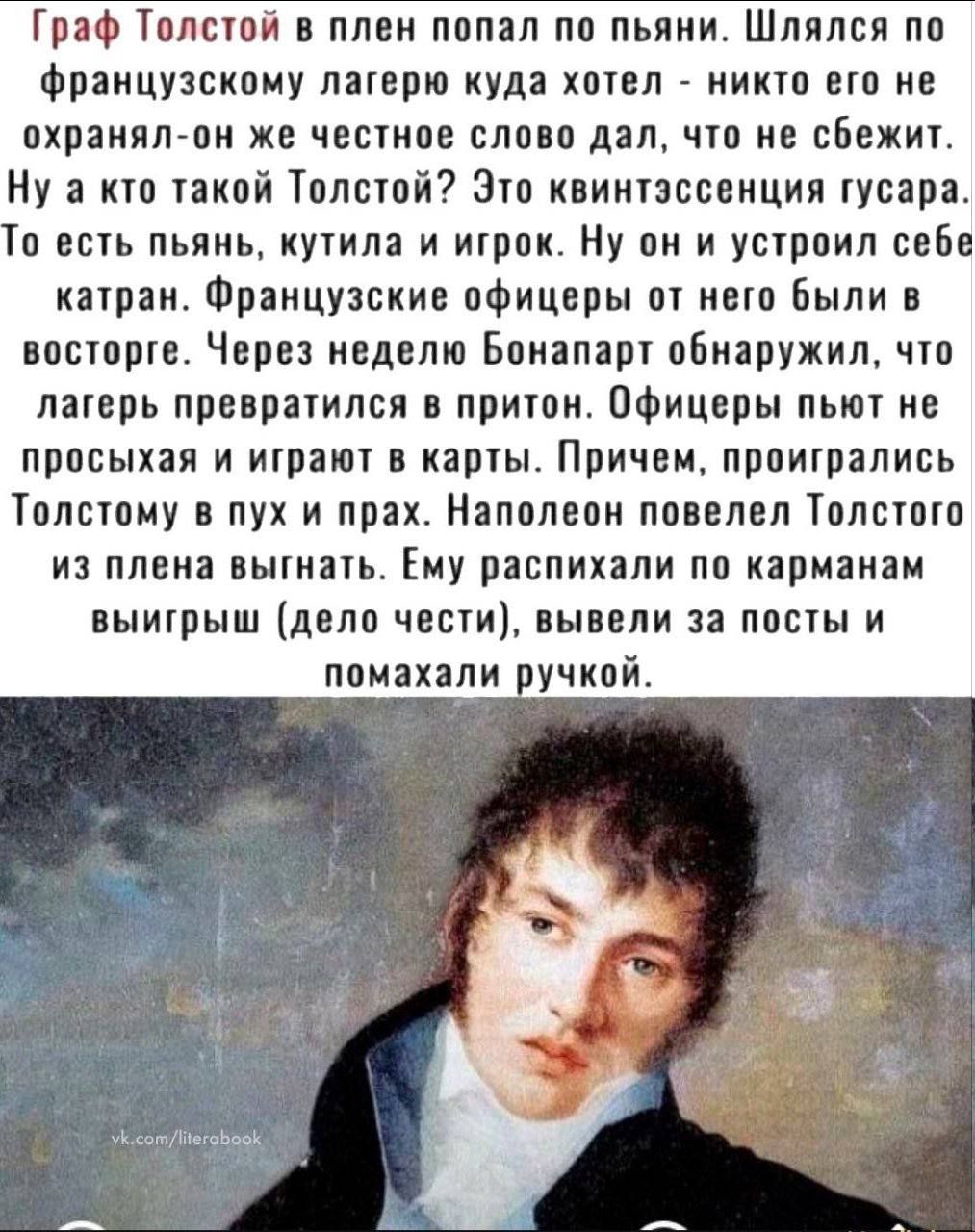 Граф Толстой в плен попал по пьяни. Шляясь по французскому лагерю куда хотел - никто его не охранял - он же честное слово дал, что не сбежит. Ну а кто такой Толстой? Это квинтэссенция гусара. То есть пьяны, кутил и игrok. Он он и устроил себе катран. Французские офицеры от него были в восторге. Через неделю Бонапарт обнаружил, что лагерь превратился в притон. Офицеры пьют и играют в карты. Причем, проигрались Толстому в пух и прах. Наполеон повелел Толстого из плена выгнать. Ему распихали по карманам выигрыш (дело чести), вывели за посты и помахали ручкой.