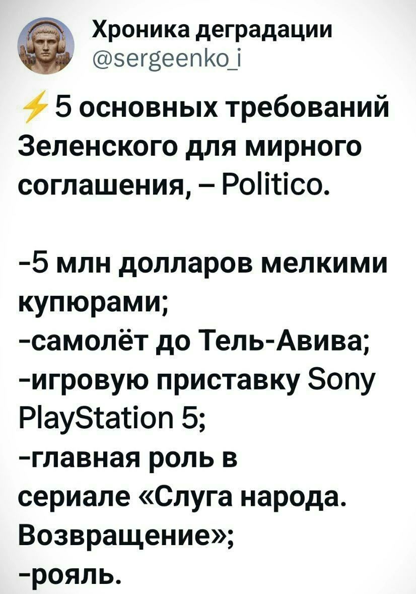 ⚡5 основных требований Зеленского для мирного соглашения, – Politico.

-5 млн долларов мелкими купюрами;
-самолёт до Тель-Авива;
-игровую приставку Sony PlayStation 5;
-главная роль в сериале «Слуга народа. Возвращение»;
-роял.