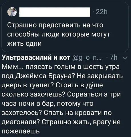 Страшно представить на что способны люди которые могут жить одни
Ммм... плиться голым в шесть утра под Джеймса Брауна? Не закрывать дверь в туалет? Стоять в душе сколько захочешь? Сорваться а три часа ночи в бар, потому что захотелось? Спать на кровати по диагонали? Страшно жить, врагу не пожелаешь
