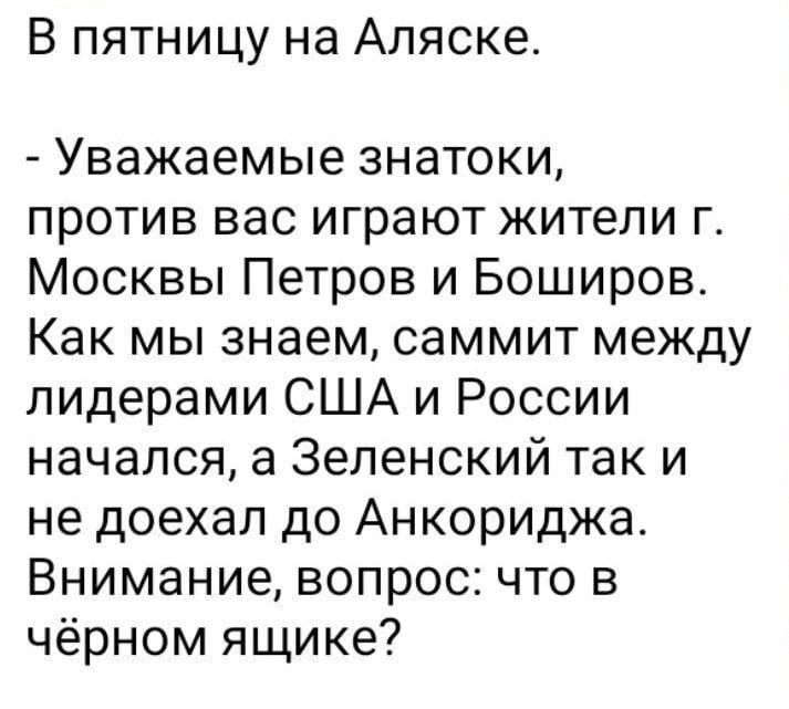 В пятницу на Аляске.

- Уважаемые знатоки, против вас играют жители г. Москвы Петров и Боширов.
Как мы знаем, саммит между лидерами США и России начался, а Зеленский так и не доехал до Анкориджа.
Внимание, вопрос: что в чёрном ящике?