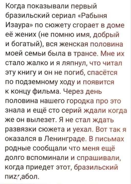 Когда показывали первый бразильский сериал «Рабыня Изабела» по сюжету сгорает в доме её жених (не помню имя, добрый и богатый), вся женская половина моей семьи была в трансе. Мне их стало жалко и я ляпнул, что читал эту книгу и он не погиб, спасётся по подземному ходу и появится к концу фильма. Через день половина нашего городка про это знала и ещё что серий ждали когда же он вылезет. Я не стал ждать развязки сюжета и уехал. Вот так я оказалась в Ленинграде. В письмах родные сообщали что меня ещё долго вспоминали и спрашивали, когда придет этот, бразильский пизд#бол.