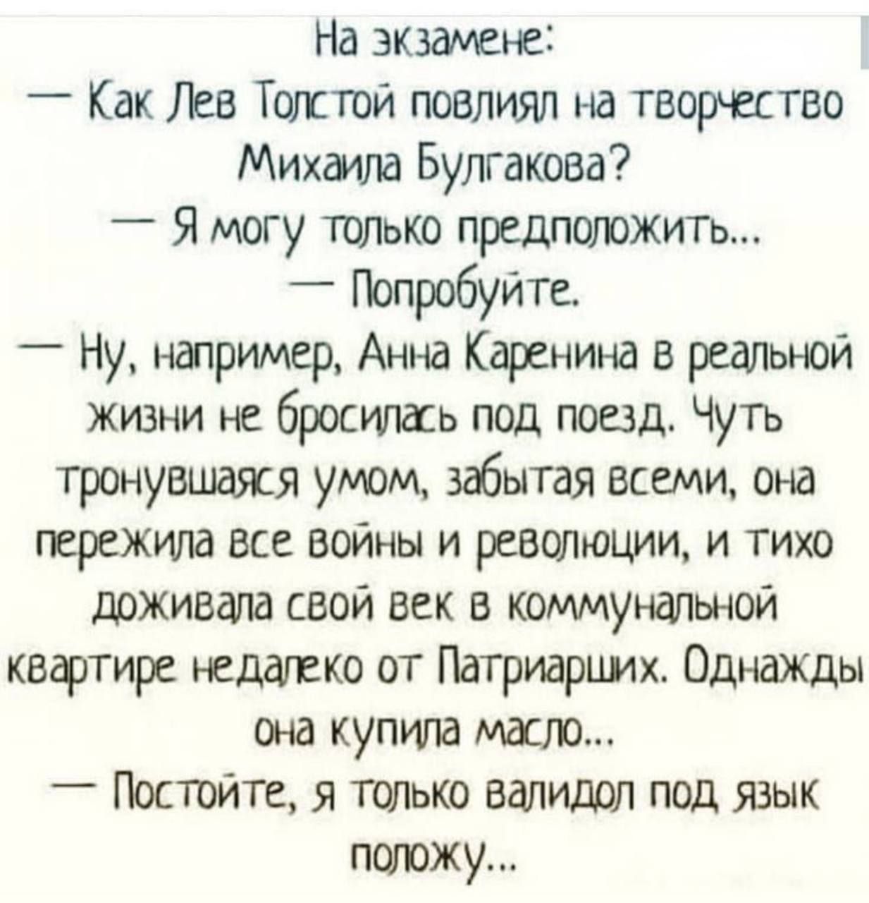 На экзамене:
- Как Лев Толстой повлиял на творчество Михаила Булгакова?
- Я могу только предположить...
- Попробуйте.

- Ну, например, Анна Каренина в реальной жизни не бросилась под поезд. Чуть тронувшаяся умом, забывая всем, она пережила все войны и революции, и тихо доживала свой век в коммунальной квартире недалеко от Патриарших. Однажды она купила масло...

- Подождите, я только валидол под язык положу…