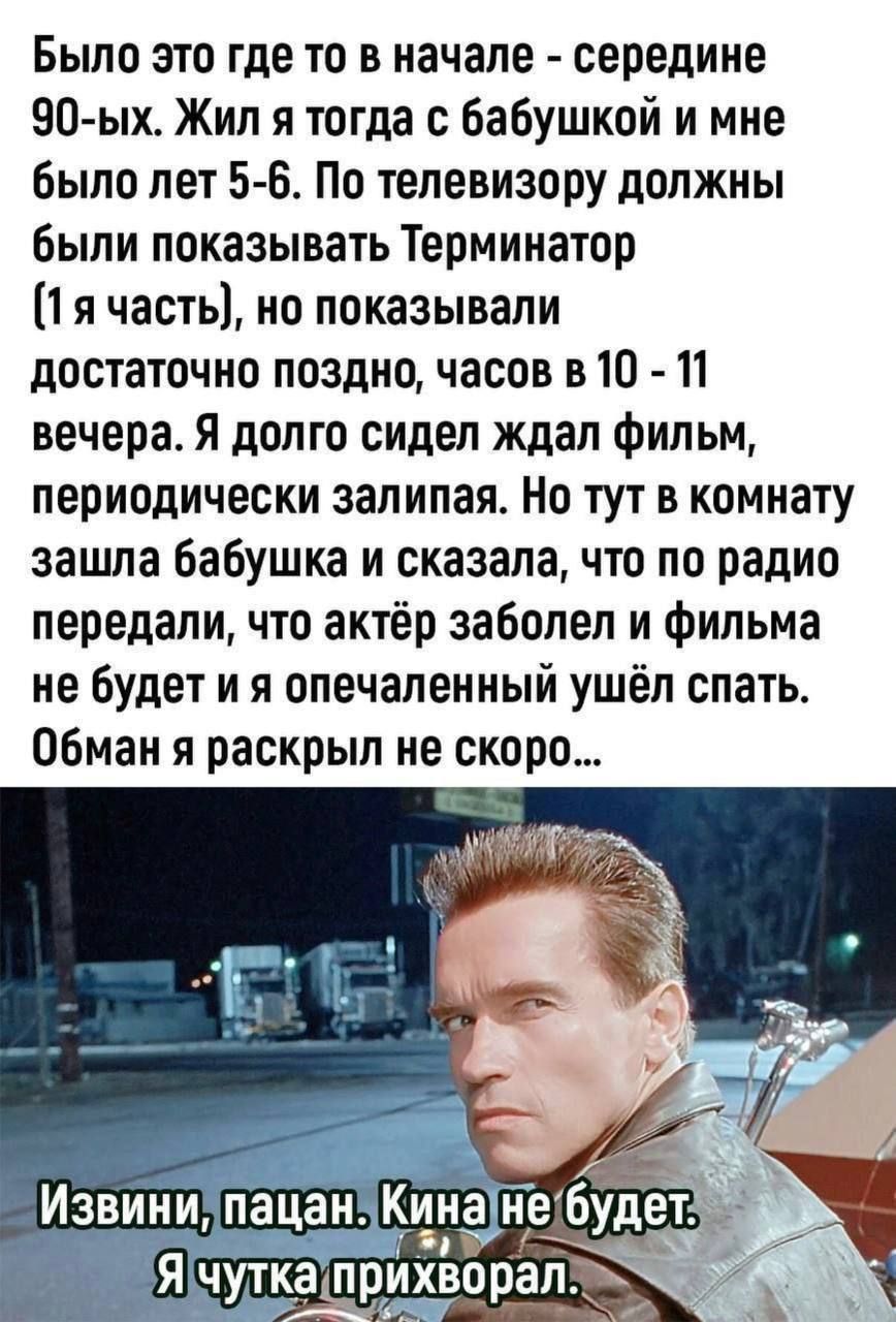 Было это где-то в начале - середине 90-ых. Жил я тогда с бабушкой и мне было лет 5-6. По телевизору должны были показывать Терминатор (1 я часть), но показывали достаточно поздно, часов в 10 - 11 вечера. Я долго сидел, ждал фильм, периодически заливал. Но тут в комнату зашла бабушка и сказала, что по радио передали, что актёр заболел и фильма не будет и я опечаленный ушёл спать. Обман я раскрыл не скоро...

Извини, пацан. Кина не будет. Я чутка прихворел.