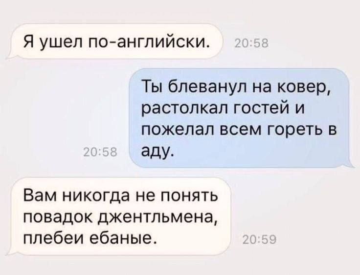 Я ушел по-английски.
Ты блеванул на ковер, растолкал гостей и пожелал всем гореть в аду.
Вам никогда не понять повадок джентльмена, плебеи ебаные.