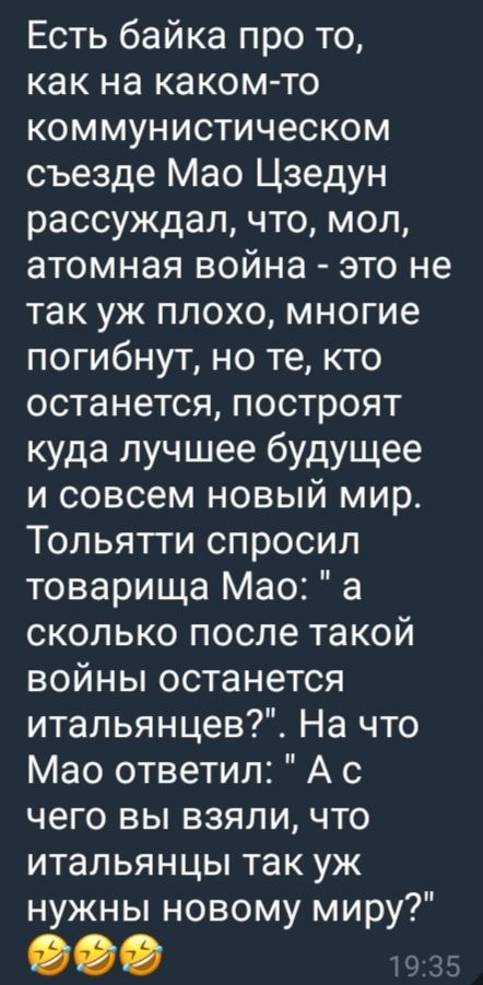Есть байка про то, как на каком-то коммунистическом съезде Мао Цзедун рассуждал, что, мол, атомная война - это не так уж плохо, многие погибнут, но те, кто останется, построят куда лучшее будущее и совсем новый мир. Толяцти спросил товарища Мао: 