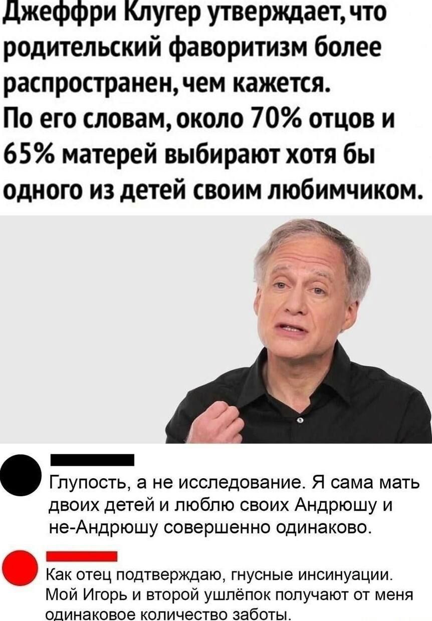 Джеффри Клюгер утверждает, что родительский фаворитизм более распространен, чем кажется. По его словам, около 70% отцов и 65% матерей выбирают хотя бы одного из детей своим любимчиком.

Глупость, а не исследование. Я сама мать двоих детей и люблю своих Андрюшку и не-Андрюшку совершенно одинаково.

Как отец подтверждаю, грубые инсинуации. Мой Игорь и второй ушлёпок получают от меня одинаковое количество заботы.