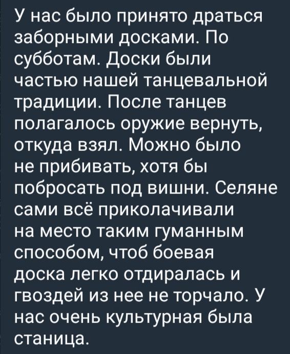 У нас было принято драться заборными досками. По субботам. Доски были частью нашей танцевальной традиции. После танцев полагалось оружие вернуть, откуда взял. Можно было не прибивать, хотя бы побыросать под вишни. Селяне сами всё приколачивали на место таким гуманным способом, чтоб боевая доска легко отodиралась и гвоздей из нее не торчало. У нас очень культурная была станция.