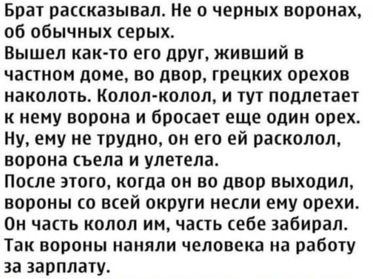 Брат рассказывал. Не о черных воронах, об обычных серых.
Вышел как-то его друг, живший в частном доме, во двор, греческих орехов наколоть. Колол-колол, и тут подлетает к нему ворона и бросает еще один орех.
Ну, ему не трудно, он его ей расколол, ворона съела и улетела.
После этого, когда он во двор выходил, вороны со всей округи несли ему орехи.
Он часть колол им, часть себе забирал.
Так вороны наняли человека на работу за зарплату.