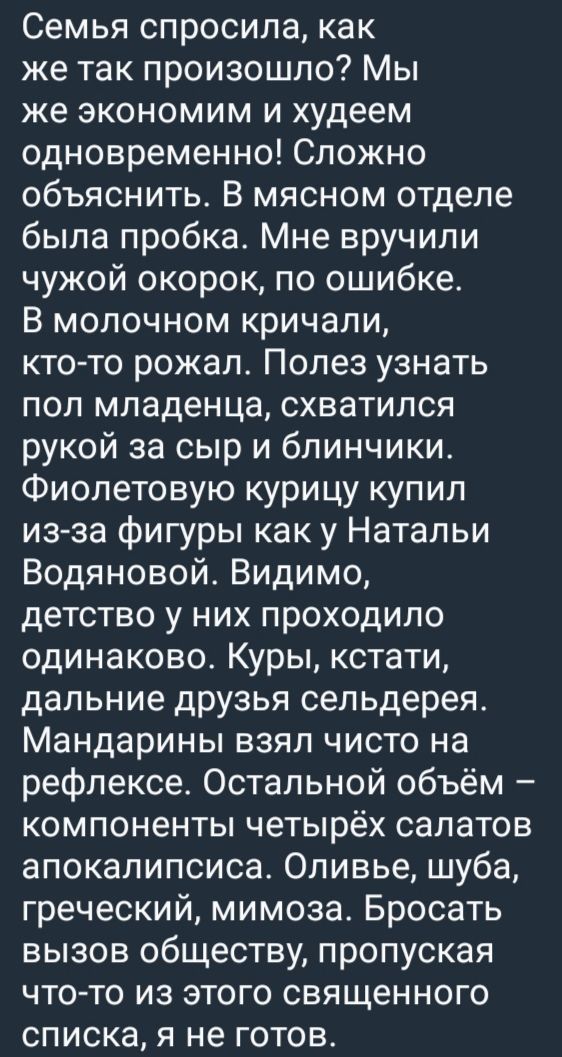 Семья спросила, как же так произошло? Мы же экономим и худеем одновременно! Сложно объяснить. В мясном отделе была пробка. Мне вручили чужой окорок, по ошибке. В молочном кричали, кто-то резал. Полез узнать пол младенца, схватился рукой за сыр и блинчики. Фиолетовую курицу купил из-за фигуры как у Натальи Водяновой. Видимо, детство у них проходило одинаково. Куры, кстати, дальние друзья сельдерея. Мандарины взял чисто на рефлексе. Остальной объём – компоненты четырёх салатов апокалипсиса. Оливье, шуба, греческий, мимоза. Бросать вызов обществу, пропуская это из этого священного списка, я не готов.