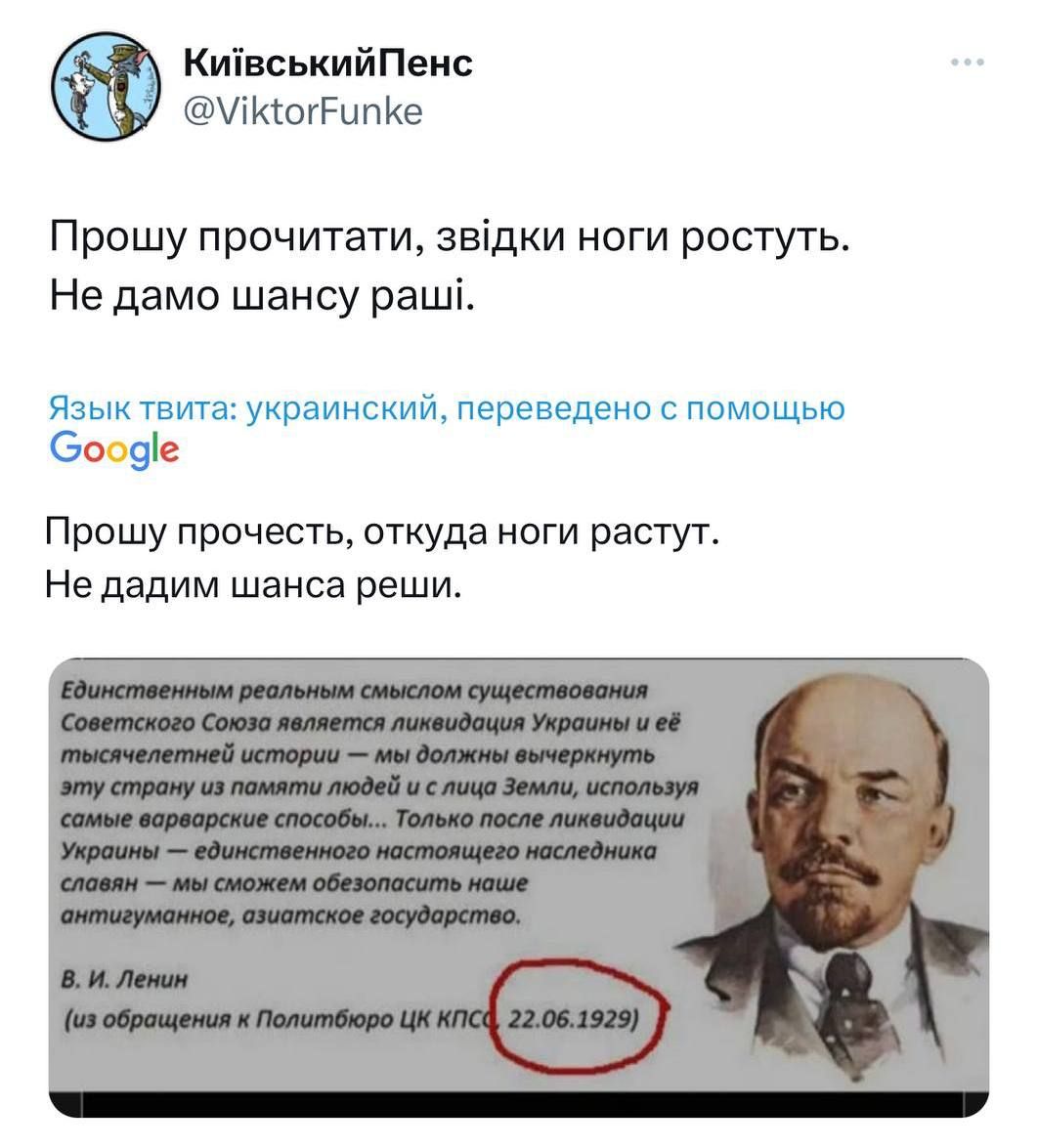 Прошу прочитати, звідки ноги ростуть. Не дамо шансу раші.

Язык твита: украинский, переведено с помощью Google

Прошу прочесть, откуда ноги растут. Не дадим шанса рашам.

Единственным реальным смыслом существования Совета Союз является ликвидирование Украины и ее тянучестной истории — мы должны внешне строить страну на пути социализма с людьм без собственных условий, только после обнародования нашими демократами.

В. И. Ленин (из обращения к Политбюро ЦК КПСС 22.06.1929)