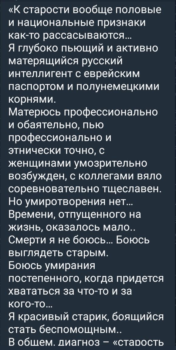 «К старости вообще половые и национальные признаки как-то рассасываются... Я глубоко пьющий и активно материающийся русский интеллигент с еврейским паспортом и полунемецкими корнями. Матерюсь профессионально и обязательно, пью профессионально и этнически точно, с женщинами умозрительно возбужден, с коллегами жало соревновательно тщеславен. Но умиратворения нет... Времени, отпущенного на жизнь, оказалось мало.. Смерти я не боюсь... Боюсь выглядеть старым. Боюсь умирания постепенного, когда придется хвататься за что-то и за кого-то... Я красивый старик, боящийся стать беспомощным.. В общем, диагноз – «старость»