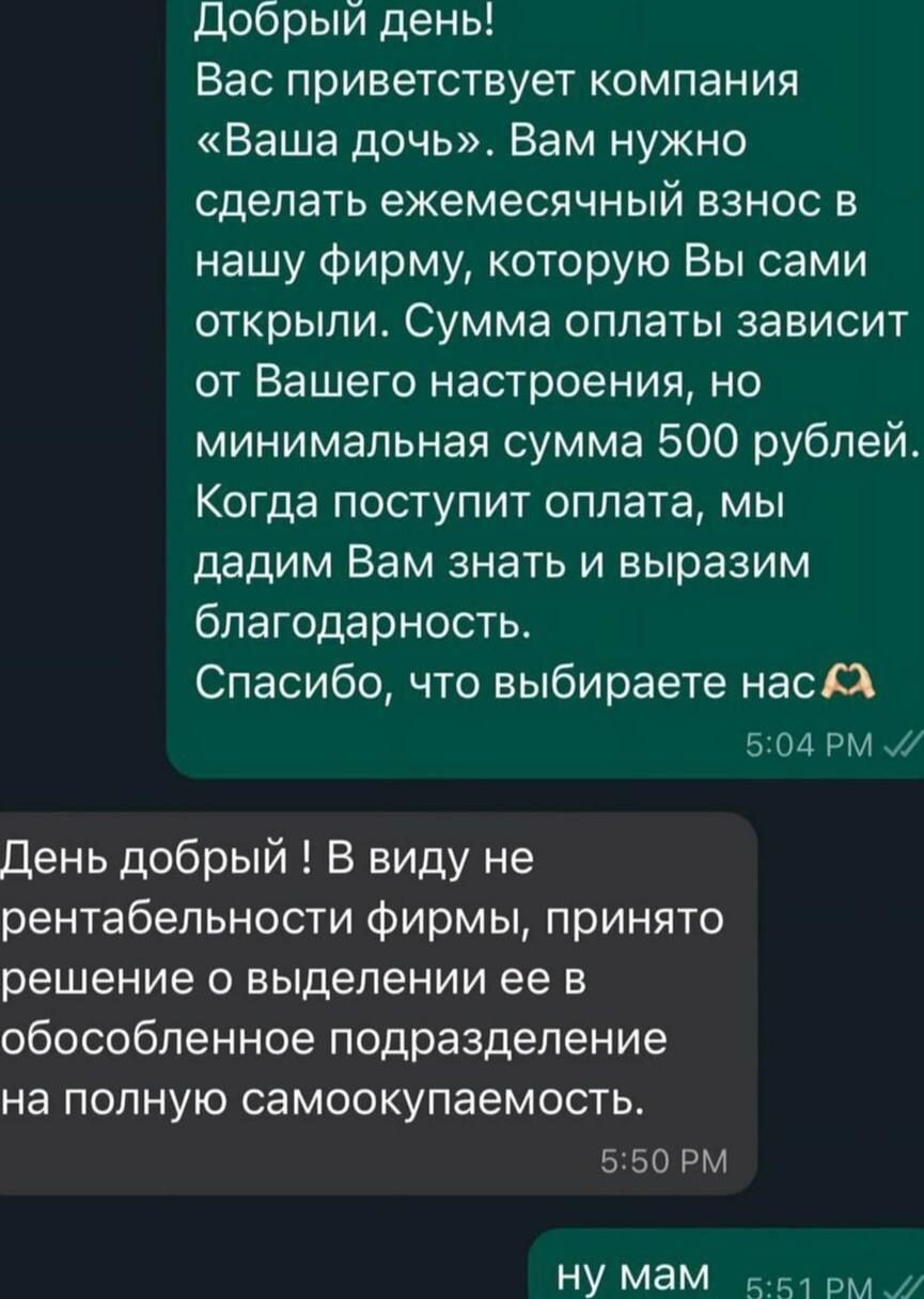 Добрый день! Вас приветствует компания «Ваша дочь». Вам нужно сделать ежемесячный взнос в нашу фирму, которую Вы сами открыли. Сумма оплаты зависит от Вашего настроения, но минимальная сумма 500 рублей. Когда поступит оплата, мы дадим Вам знать и выразим благодарность. Спасибо, что выбираете нас. День добрый ! В виду не рентабельности фирмы, принято решение о выделении ее в обособленное подразделение на полную самокупаемость. ну мам.