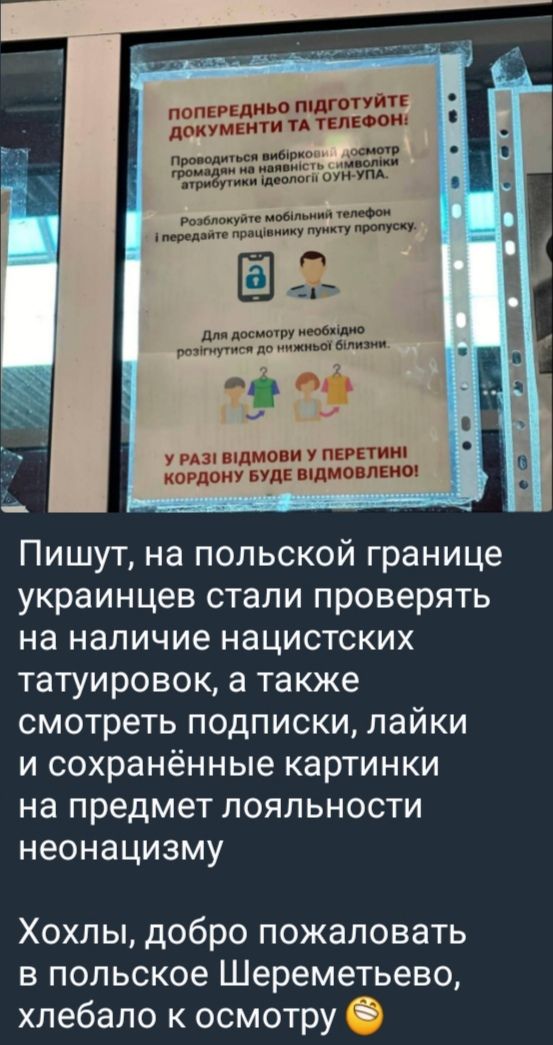 ПИШУТЬ, НА ПОЛЬСЬКІЙ ГРАНИЦІ УКРАЇНЦІВ СТАЛИ ПРОВЕРЯТЬ НА НАЯВНІСТЬ НАЦИСТСЬКИХ ТАТУЮРОВК, А ТАКОЖ СМОТРЕТЬ ПОДПИСКИ, ЛАЙКИ І СХОРОНЕННІ КАРТИНКИ НА ПРЕДМЕТ ЛОЯЛЬНОСТІ НЕОНАЦИЗМУ
ХОХЛИ, ДОБРО ПОЖАЛОВАТЬ В ПОЛЬСЬКЕ ЩЕРЕМЕТЄВО, ХЛЕБАЛО К ОСМОТРУ