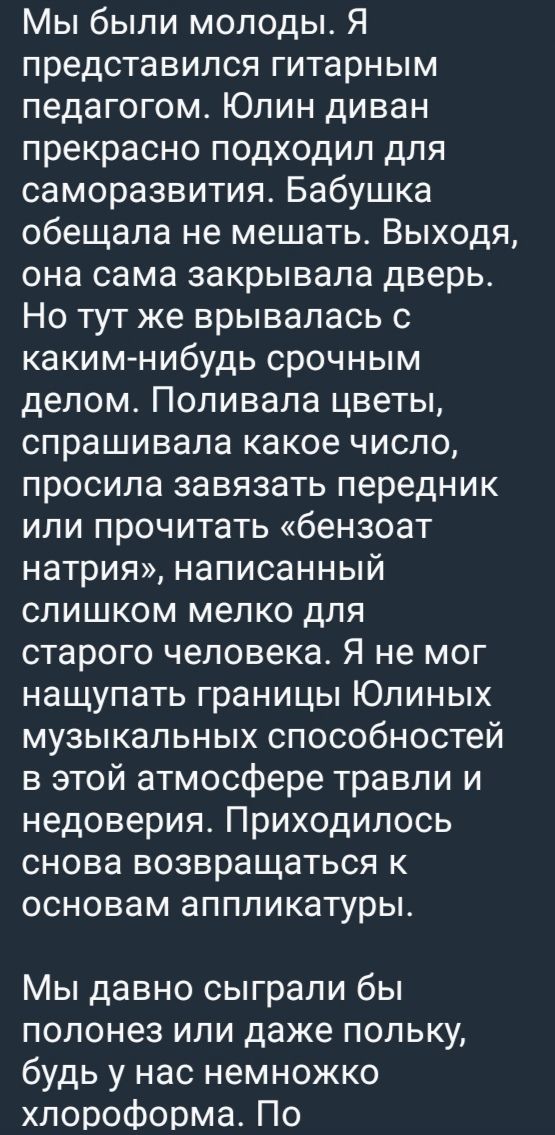 Мы были молоды. Я представлялся гитарным педагогом. Юлин диван прекрасно подходил для саморазвития. Бабушка обещала не мешать. Выходя, она сама закрывала дверь. Но тут же врывалась с каким-нибудь срочным делом. Поливала цветы, спрашивала какое число, просила завязать передник или прочитать «бензоат натрия», написанный слишком мелко для старого человека. Я не мог нащупать границы Юлиных музыкальных способностей в этой атмосфере травли и недоверия. Приходилось снова возвращаться к основам аппликатуры.

Мы давно сыграли бы полонез или даже польку, будь у нас немножко хлороформа. По