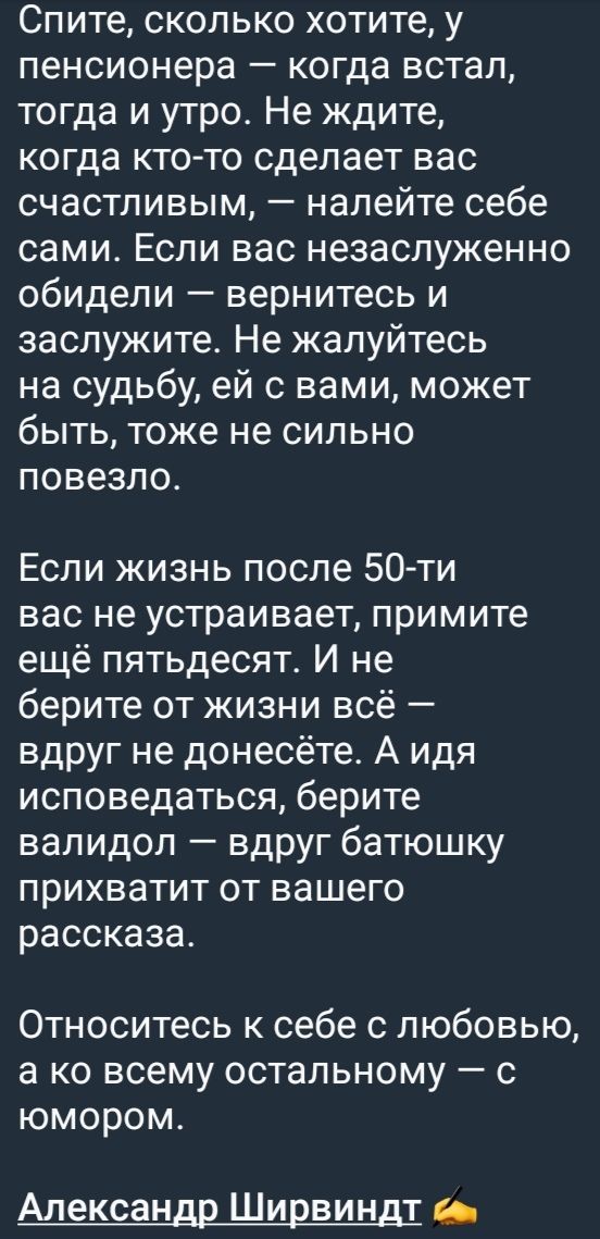 Спите, сколько хотите, у пенсионера — когда встал, тогда и утро. Не ждите, когда кто-то сделает вас счастливыми, — налейте себе сами. Если вас незаслуженно обидели — вернитесь и заслужите. Не жалуйтесь на судьбу, ей с вами, может быть, тоже не сильно повезло.

Если жизнь после 50-ти вас не устраивает, примите ещё пятьдесят. И не берите от жизни всё — вдруг не донесёте. А идея исповедаться, берите валидол — вдруг батюшку прихватит от вашего рассказа.

Относитесь к себе с любовью, а ко всему остальному — с юмором.

Александр Ширвиндт
