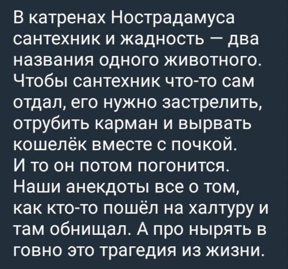В катренах Нострадамуса сантехник и жадность — два названия одного животного. Чтобы сантехник что-то сам отдал, его нужно застрелить, отрубить карман и вырвать кошелёк вместе с почкой. И то он потом погонится. Наши анекдоты все о том, как кто-то пошёл на халтуру и там обманул. А про нырять в говно это трагедия из жизни.