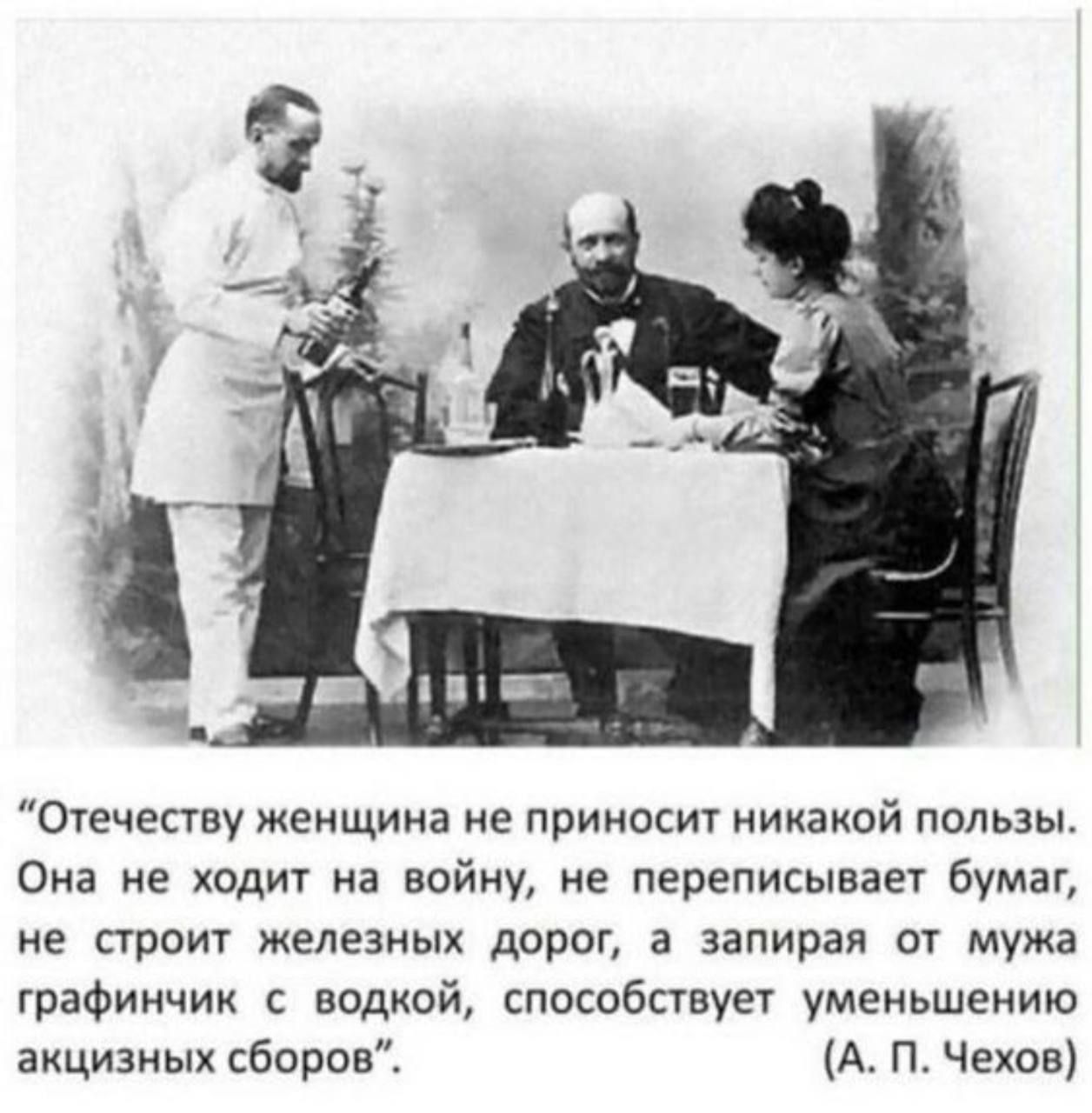 “Отечеству женщина не приносит никакой пользы. Она не ходит на войну, не переписывает бумаг, не строит железных дорог, а запирая от мужа графинчик с водкой, способствует уменьшению акцизных сборов”. (А. П. Чехов)
