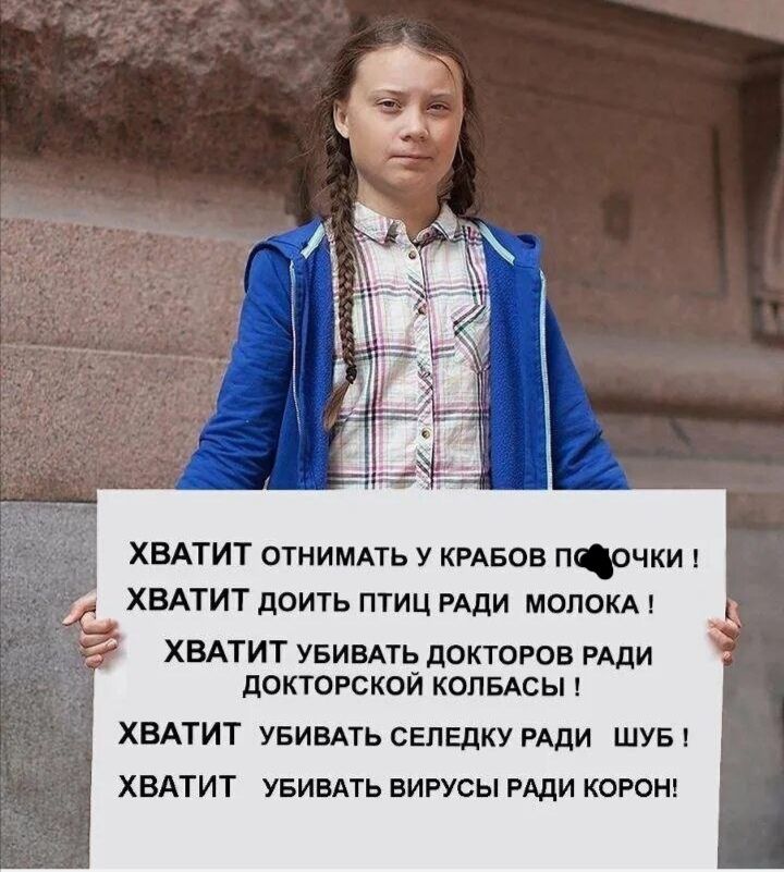 ХВАТИТ ОТНИМАТЬ У КРАБОВ ПОЧКИ !
ХВАТИТ ДОИТЬ ПТИЦ РАДИ МОЛОКА !
ХВАТИТ УБИВАТЬ ДОКТОРОВ РАДИ ДОКТОРСКОЙ КОЛБАСЫ !
ХВАТИТ УБИВАТЬ СЕЛЕДКУ РАДИ ШУБЫ !
ХВАТИТ УБИВАТЬ ВИРУСЫ РАДИ КОРОН!