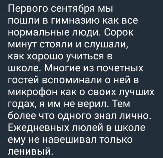 Первого сентября мы пошли в гимназию как все нормальные люди. Сорок минут стояли и слушали, как хорошо учиться в школе. Многие из почетных гостей вспоминали о ней в микрофон как о своих лучших годах, я им не верил. Тем более что одного знал лично. Ежедневных люлей в школе ему не навешивал только ленивый.