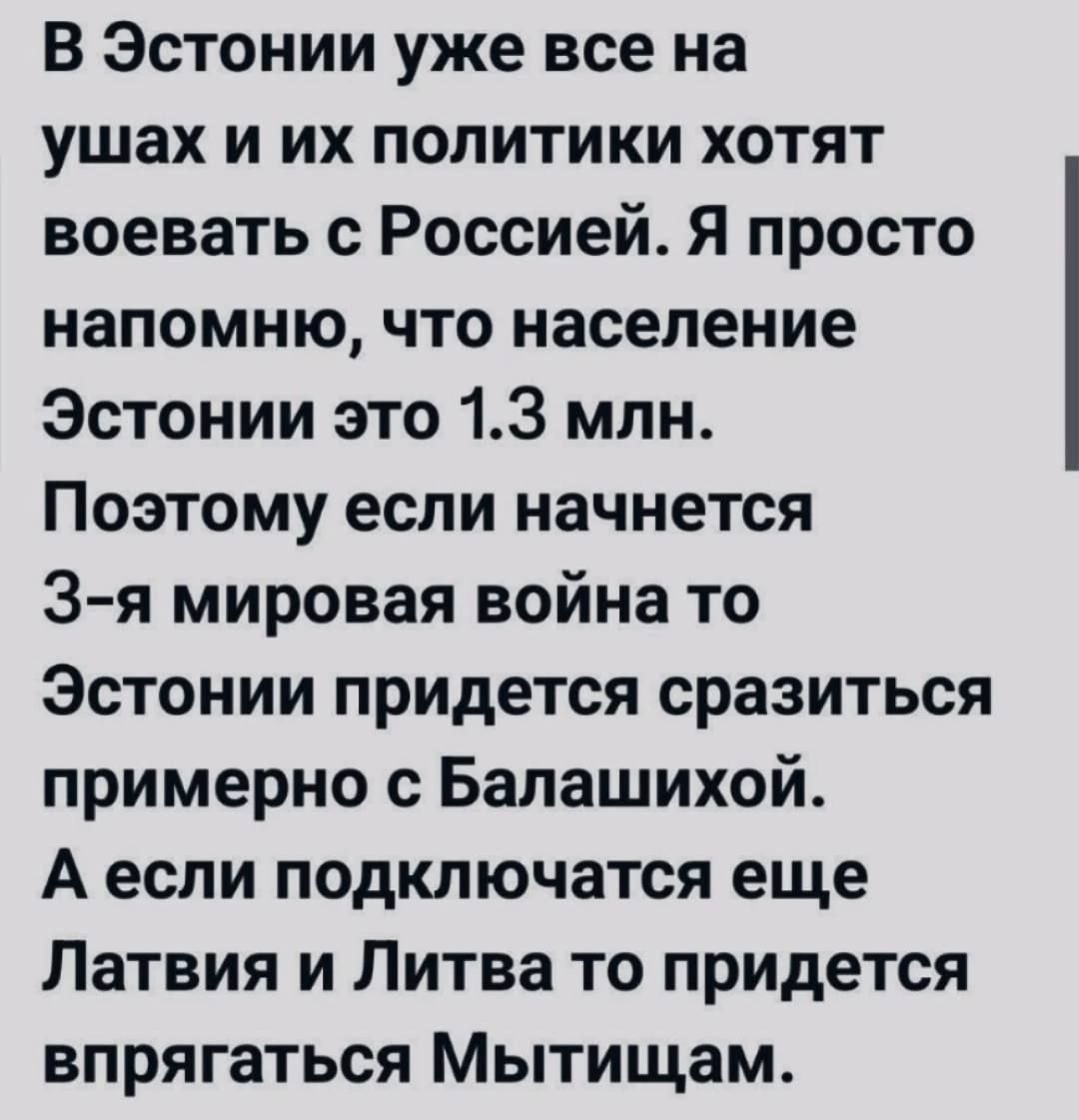 В Эстонии уже все на ушах и их политики хотят воевать с Россией. Я просто напомню, что население Эстонии это 1.3 млн. Поэтому если начнётся 3-я мировая война то Эстонии придётся сразиться примерно с Балашихой. А если подключаются ещё Латвия и Литва то придётся впрягаться Мытящам.