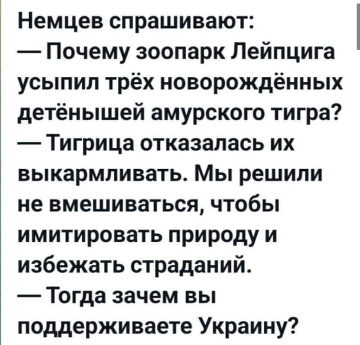 Немеццев спрашивают:
— Почему зоопарк Лейпцига усыпил трёх новорождённых детёнышей амурского тигра?
— Тигрица отказалась их выкармливать. Мы решили не вмешиваться, чтобы имитировать природу и избежать страданий.
— Тогда зачем вы поддерживаете Украину?