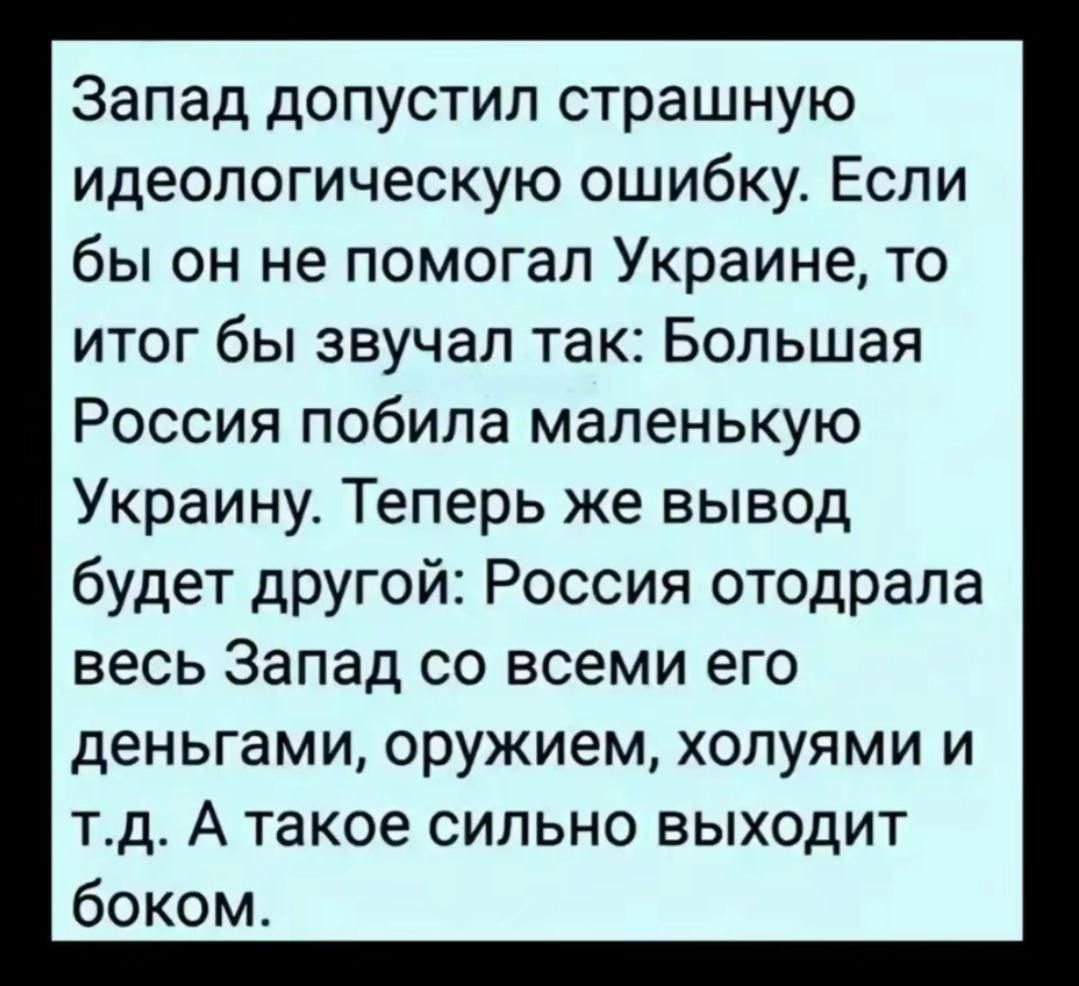 Запад допустил страшную идеологическую ошибку. Если бы он не помогал Украине, то итог бы звучал так: Большая Россия побила маленькую Украину. Теперь же вывод будет другой: Россия отодрала весь Запад со всеми его деньгами, оружием, холями и т.д. А такое сильно выходит боком.