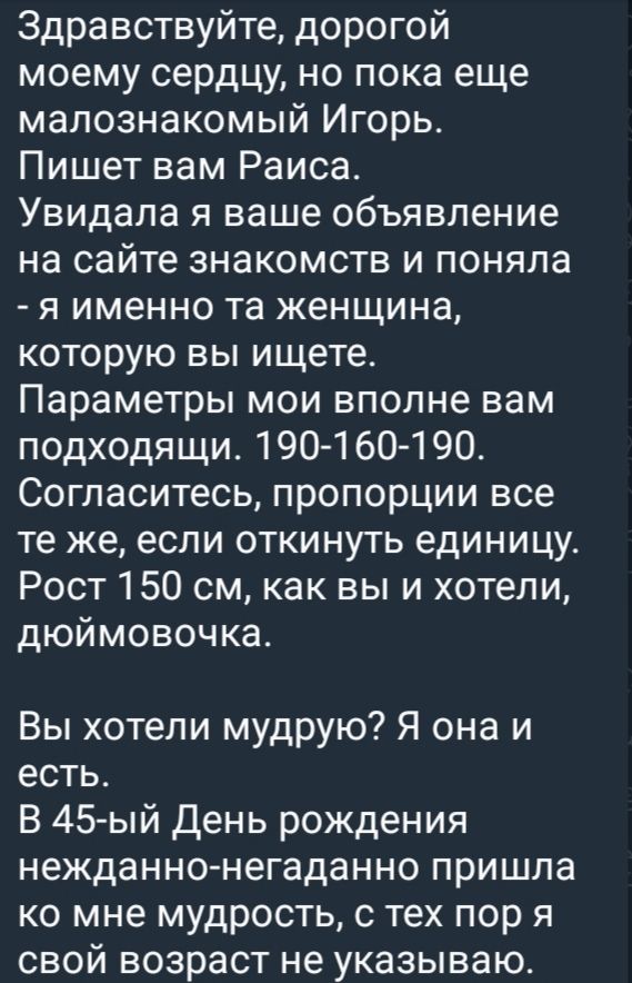 Здравствуйте, дорогой моему сердцу, но пока еще малознакомный Игорь. Пишет вам Раиса. Увидала я ваше объявление на сайте знакомств и поняла - я именно та женщина, которую вы ищете. Параметры мои вполне вам подходящие. 190-160-190. Согласитесь, пропорции все те же, если откнуть единицу. Рост 150 см, как вы и хотели, дюймовочка.

Вы хотели мудрость? Я она и есть. В 45-й День рождения неожиданно-негаданно пришла ко мне мудрость, с тех пор я свой возраст не указываю.