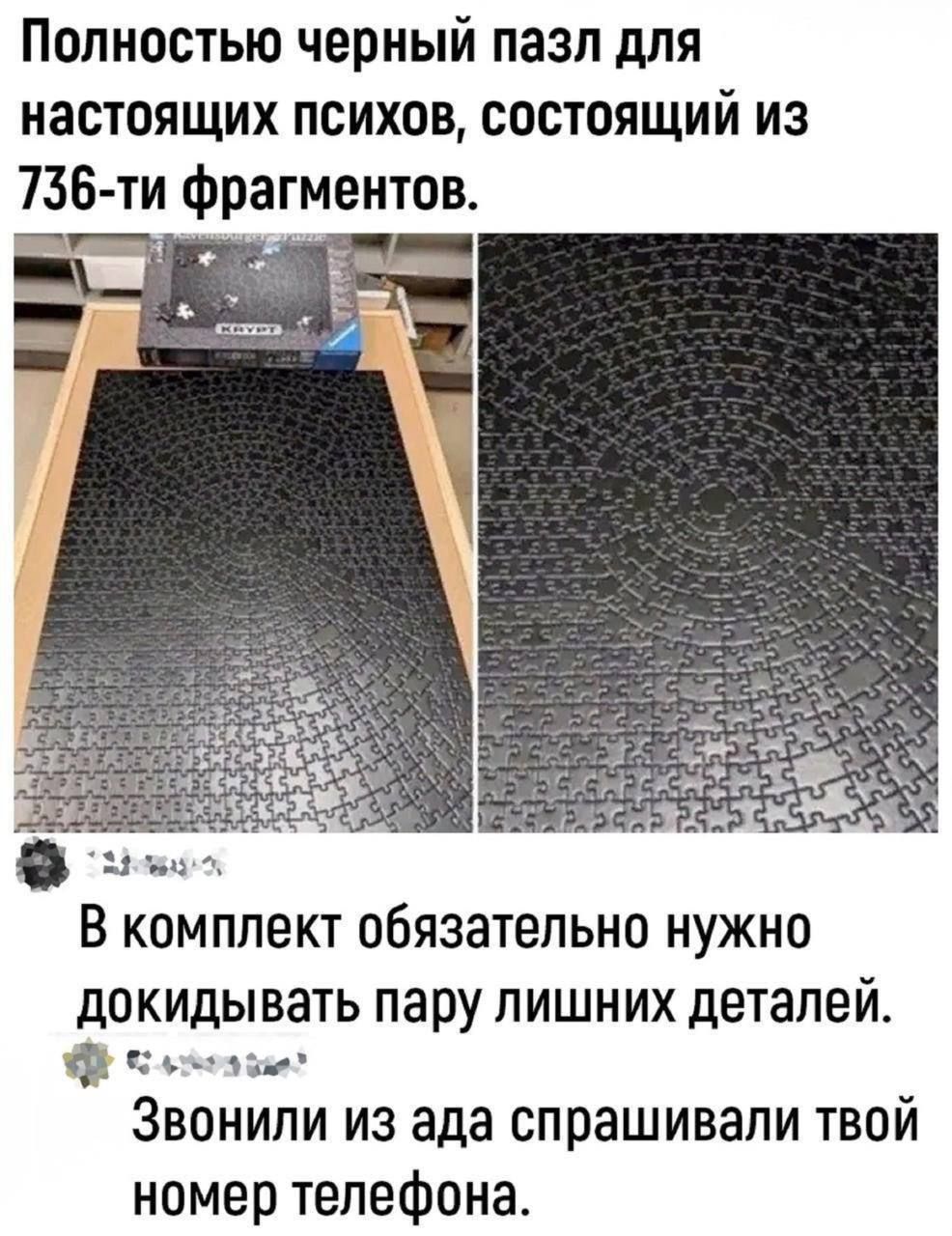 Полностью черный пазл для настоящих психов, состоящий из 736-ти фрагментов.

В комплект обязательно нужно докидывать пару лишних деталей.

Звонили из ада спрашивали твой номер телефона.