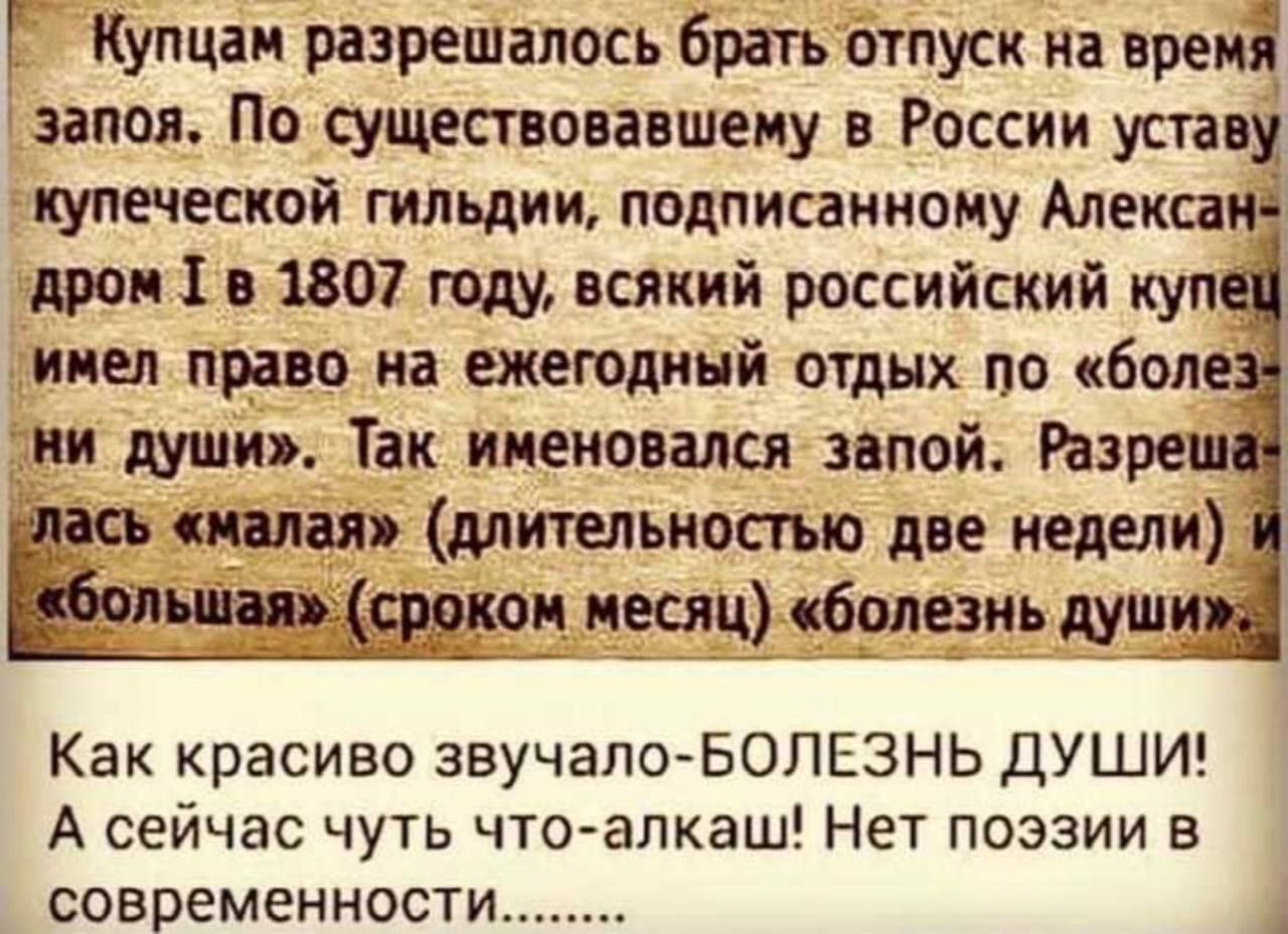 Купцам разрешалось брать отпуск на время запоя. По существовавшему в России уставу купеческой гильдии, подписанному Александром I в 1807 году, всякий российский купец имел право на ежегодный отдых по «болезни души». Так именовалась запой. Разрешалась «малая» (длительностью две недели) и «большая» (сроком месяц) «болезнь души». Как красиво звучало–БОЛЕЗНЬ ДУШИ! А сейчас чуть что–алкаши! Нет поэзии в современности........