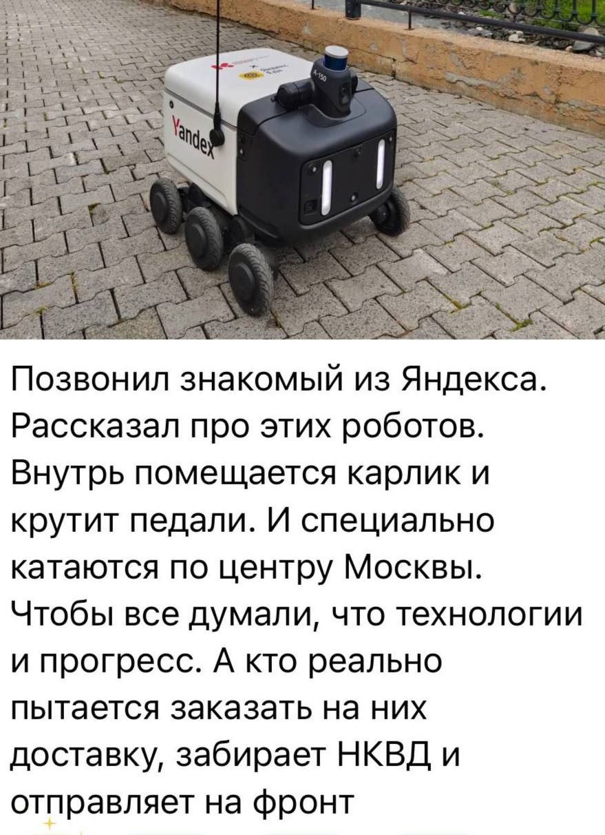 Позвонил знакомый из Яндекса.
Рассказал про этих роботов.
Внутрь помещается карлик и крутит педали. И специально катаются по центру Москвы.
Чтобы все думали, что технологии и прогресс. А кто реально пытается заказать на них доставку, забирает НКВД и отправляет на фронт.