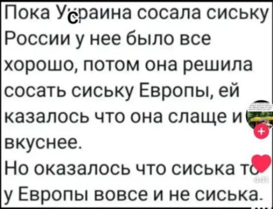 Пока Украина сосала сиську России у нее было все хорошо, потом она решила сосать сиську Европы, ей казалось что она слаще и вкуснее. Но оказалось что сиська то у Европы вовсе и не сиська.