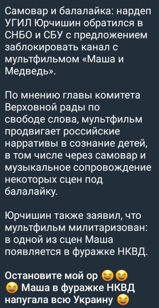 Самовар и балалайка: нардеп УГИЛ Юрчишин обратился в СНБО и СБУ с предложением заблокировать канал с мультфильмом «Маша и Медведь». По мнению главы комитета Верховной рады по свободе слова, мультфильм продвигает российские narratives в сознание детей, в том числе через самовар и музыкальное сопровождение некоторых сцен под балалайку. Юрчишин также заявил, что мультфильм милитаризован: в одной из сцен Маша появляется в фуражке НКВД. Остановите мой ор 😅😅 Маша в фуражке НКВД нагнала всю Украину 😅