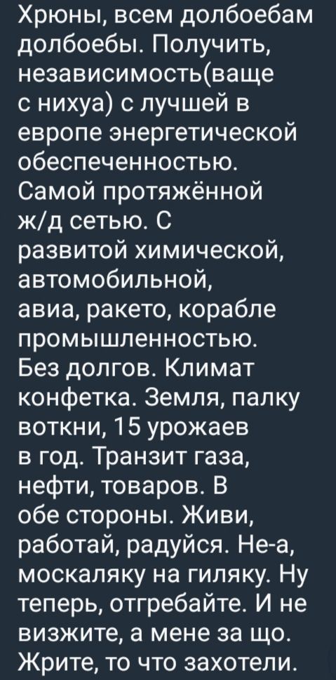 Хрюны, всем долбойебам долбойбы. Получить, независимость(ваще с ниха) с лучшей в европе энергетической обеспеченностью.
Самой протяжённой ж/д сетью. С развитой химической, автомобильной, авиа, ракето, корабле промышленностью.
Без долгов. Климат конфетка. Земля, палку воткни, 15 урожаев в год. Транзит газа, нефти, товаров. В обе стороны. Живи, работай, радийся. Не-а, москалянку на гиляку. Ну теперь, отгребайте. И не визжите, а мене за що. Жрите, то что захотели.