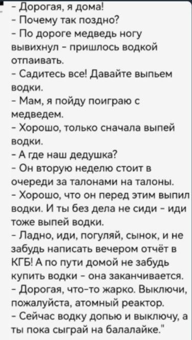  - Дорогая, я дома! - Почему так поздно? - По дороге медведь ногу вывиxhrнул – пришлось водкой отпивать. - Садитесь все! Давайте выпьем водки. - Мам, я пойду поиграю с медведем. - Хорошо, только сначала выпей водки. - А где наш дедушка? - Он вторую неделю стоит в очереди за талонами на талоны. - Хорошо, что он перед этим выпил водки. И ты без дела не сиди – иди тоже выпей водки. - Ладно, иди, погуляй, сынок, и не забудь написать вечером отчёт в КГБ! А по пути домой не забудь купить водки – она заканчивается. - Дорогая, что-то жарко. Выключи, пожалуйста, атомный реактор. - Сейчас воду долью и выключу, а ты пока сыграй на балалайке.