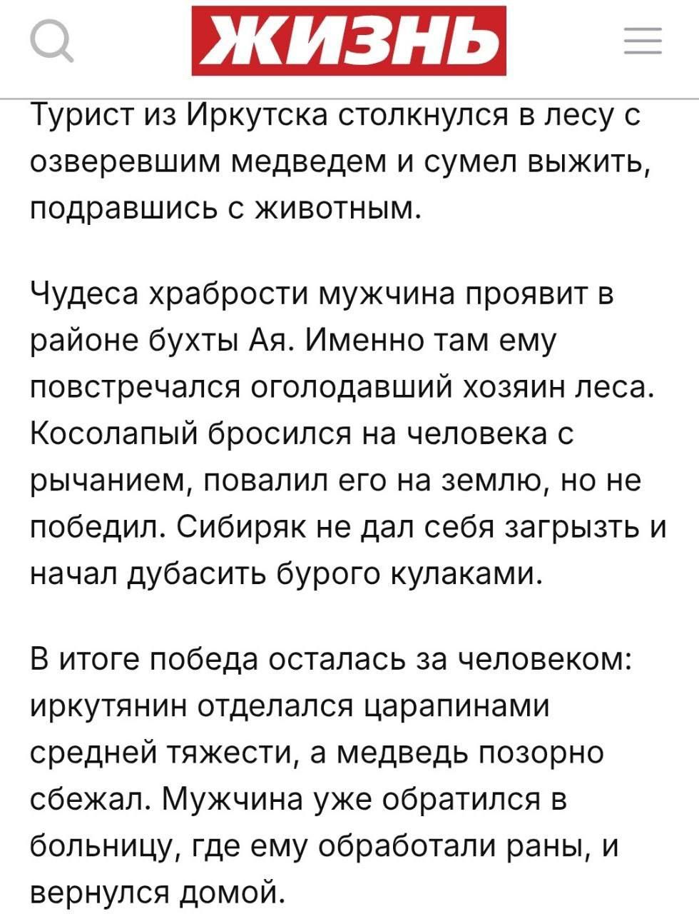 Турист из Иркутска столкнулся в лесу с озверевшим медведем и сумел выжить, подравшись с животным.

Чудеса храбрости мужчина проявит в районе бухты Ая. Именно там ему повстречался оголодавший хозяин леса. Кословатый бросился на человека с рычанием, повалил его на землю, но не победил. Сибиряк не дал себя загрызть и начал дубасить бурого кулаками.

В итоге победа осталась за человеком: ироклин отделился с зарапинами средней тяжести, а медведь позорно сбежал. Мужчина уже обратился в больницу, где ему обрабатывали раны, и вернулся домой.