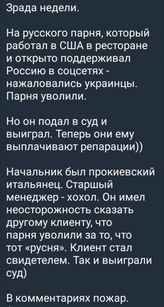 Зрада недели.

На русского парня, который работал в США в ресторане и открыто поддерживал Россию в соцсетях - нажавались украинцы. Парня уволили.

Но он подал в суд и выиграл. Теперь они ему выплачивают репарации))

Начальник был прокиевский итальянец. Старший менеджер - хохол. Он имел неосторожность сказать другому клиенту, что парня уволили за то, что тот «русня». Клиент стал свидетелем. Так и выиграли суд)

В комментариях пожа.