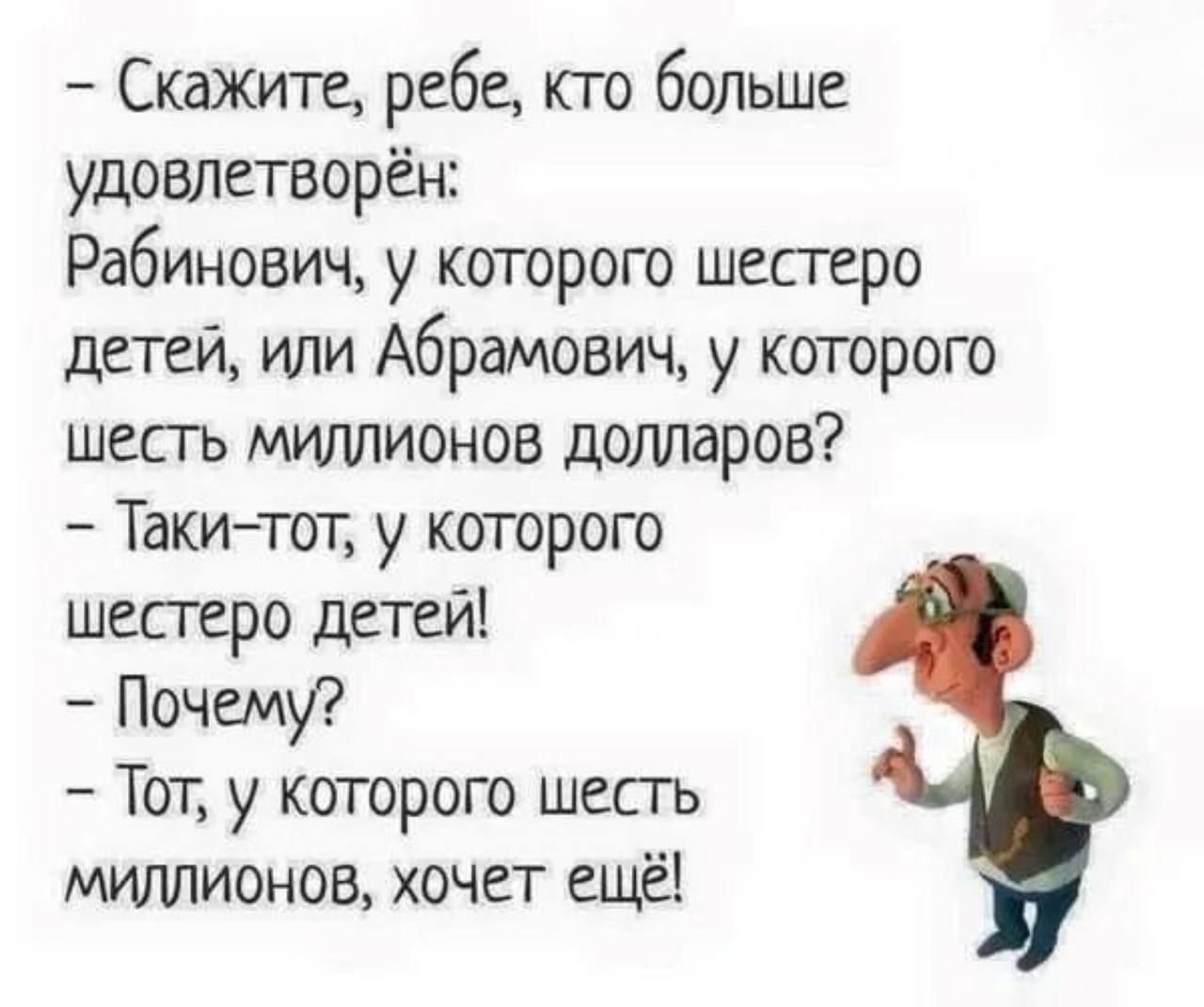 - Скажите, ребе, кто больше удовлетворён:
  Рабинович, у которого шестеро детей, или Абрамович, у которого шесть миллионов долларов?
- Такие тот, у которого шестеро детей!
- Почему?
- Тот, у которого шесть миллионов, хочет ещё!