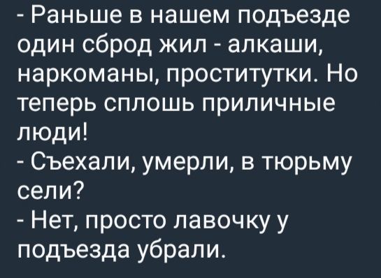 — Раньше в нашем подъезде один сброд жил - алкаши, наркоманы, проститутки. Но теперь сплошь приличные люди!
— Съехали, умерли, в тюрьму сели?
— Нет, просто лавочку у подъезда убрали.